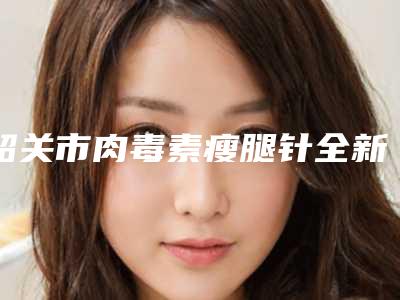 韶关市肉毒素瘦腿针全新收费标准分享-均价肉毒素瘦腿针17509元
