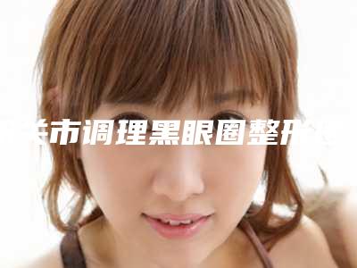 韶关市调理黑眼圈整形医院上榜清单被网友封神(韶关市美宴臻容医学美容口碑评价公布)