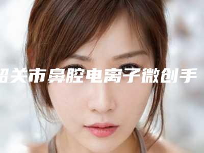 韶关市鼻腔电离子微创手术整形医院上榜清单前十佳名单自查(科美医疗美容诊所不看后悔)