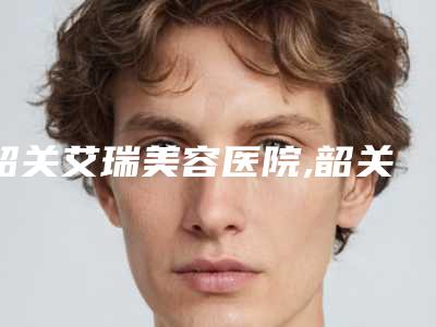 韶关艾瑞美容医院,韶关艾瑞医疗美容整形院哪家便宜又好