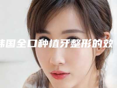 韩国全口种植牙整形的效果取决于什么