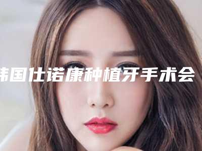 韩国仕诺康种植牙手术会留后遗症吗