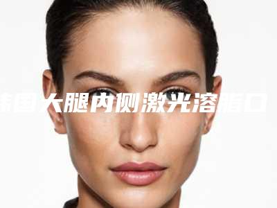 韩国大腿内侧激光溶脂口碑较好医院排行榜公布