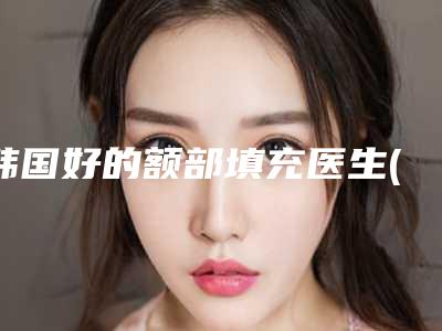 韩国好的额部填充医生(王秉政医生等齐刷刷上榜)