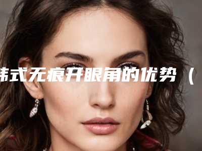 韩式无痕开眼角的优势(什么是韩式无痕双眼皮手术)