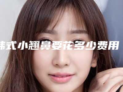 韩式小翘鼻要花多少费用？专家医生+韩式小翘鼻医院推荐