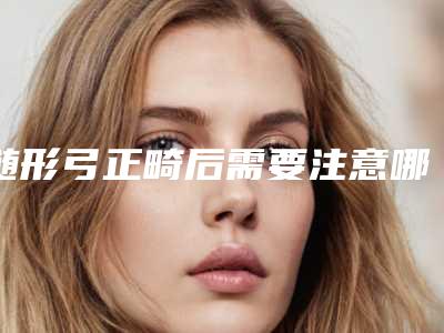 随形弓正畸后需要注意哪些护理要点