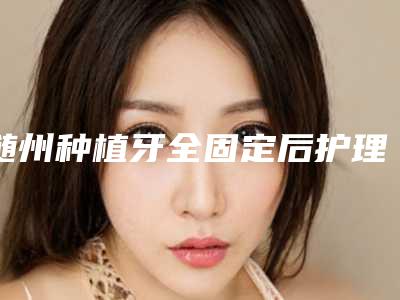 随州种植牙全固定后护理需要做什么