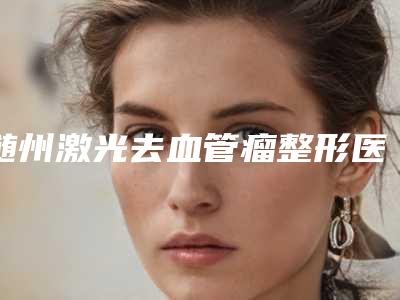 随州激光去血管瘤整形医院口碑出炉了(随州激光去血管瘤整形,无痕修复完美新颜)