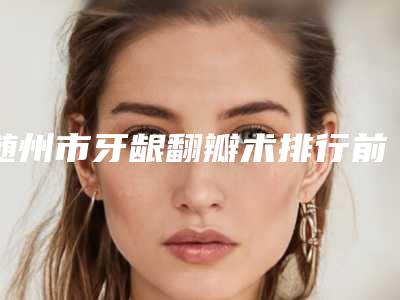 随州市牙龈翻瓣术排行前十佳值得一去-随州市牙龈翻瓣术口腔医生