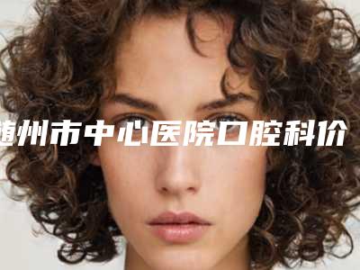 随州市中心医院口腔科价格(价目)表热门项目公布-矫整牙整形价格