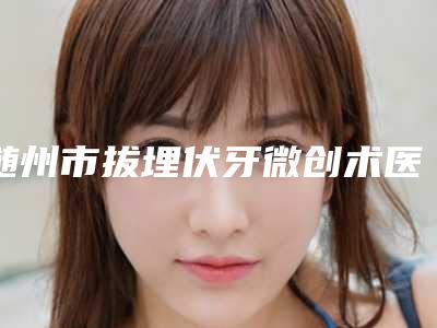 随州市拔埋伏牙微创术医院排行十强超全名单更新(随州市拔埋伏牙微创术口腔医院价格及实力出圈)