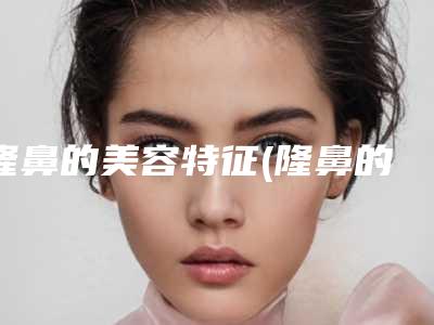 隆鼻的美容特征(隆鼻的美容特征有哪些)