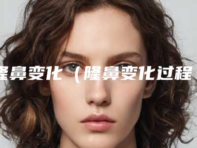 隆鼻变化(隆鼻变化过程图)