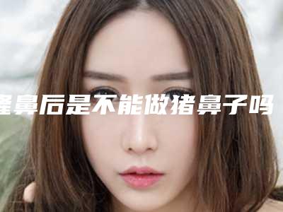 隆鼻后是不能做猪鼻子吗（不能做猪鼻子一定是隆过吗）