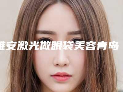 雅安激光做眼袋美容青岛做要花多少钱