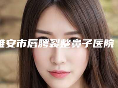 雅安市唇腭裂整鼻子医院如下(雅安市唇腭裂整鼻子整形医院)