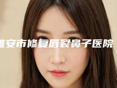 雅安市修复唇裂鼻子医院-雅安市人民医院整形外科与雅安市人民医院可以了解下