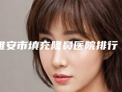 雅安市填充隆鼻医院排行榜前十佳点评-雅安市填充隆鼻整形医院