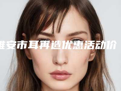 雅安市耳再造优惠活动价格表一览-雅安市耳再造收费费用是多少
