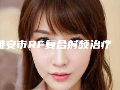 雅安市RF复合射频治疗医生在榜名单TOP10强内部名单安利-陈豫川医生一起来看看吧