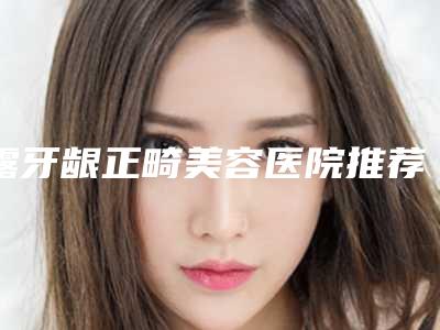 露牙龈正畸美容医院推荐:露牙龈正畸医院前30名值得观望
