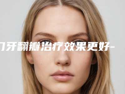 门牙翻瓣治疗效果更好-门牙翻瓣治疗塑形的效果好不好