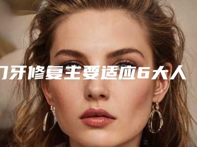 门牙修复主要适应6大人群_门牙修复术会对人体造成伤害吗
