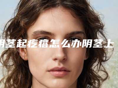 阴茎起疙瘩怎么办阴茎上长小肉疙瘩