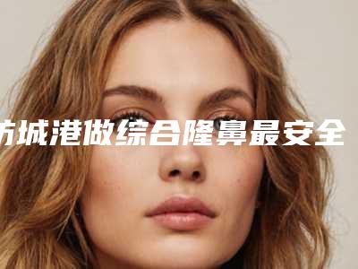 防城港做综合隆鼻最安全的医院