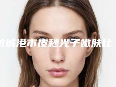 防城港市皮秒光子嫩肤比较好医院(防城港伊美微整形医疗美容实力差距不大)