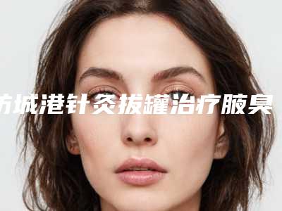 防城港针灸拔罐治疗腋臭去哪里比较优惠