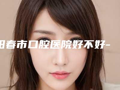 阳春市口腔医院好不好-价格表手术费贵不贵2025