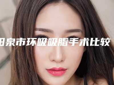 阳泉市环吸吸脂手术比较好医院(阳泉韩亚医疗美容整形诊所推荐收藏)