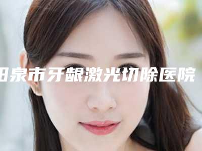 阳泉市牙龈激光切除医院排名技术咋样(阳泉市牙龈激光切除口腔医院连续几年上榜)