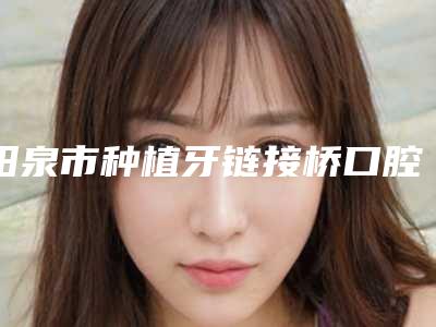 阳泉市种植牙链接桥口腔医生排行TOP10强榜尽在这里-阳泉市种植牙链接桥医生有名收费价格不贵