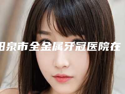 阳泉市全金属牙冠医院在榜清单前十位名单花落谁个(阳泉市全金属牙冠口腔医院性价比爆表)