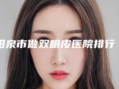 阳泉市做双眼皮医院排行榜top10来也(阳泉市做双眼皮整形医院)