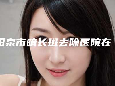 阳泉市暗长斑去除医院在榜名单去哪家比较好(阳泉市暗长斑去除整形医院)