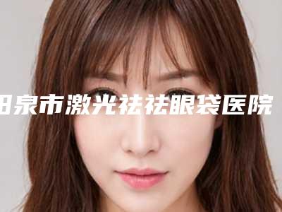 阳泉市激光祛祛眼袋医院在榜名单哪里实力强（阳泉慧春皮肤病美容诊所各自技术特点解析）