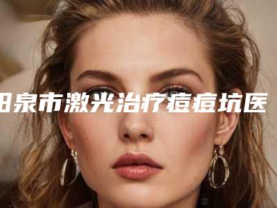 阳泉市激光治疗痘痘坑医院排行榜前十强纵评(阳泉市激光治疗痘痘坑整形医院)