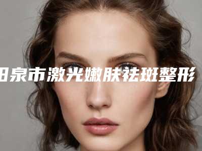 阳泉市激光嫩肤祛斑整形美容医院(阳泉首尔俪格医疗美容诊所你比较喜欢哪一家)