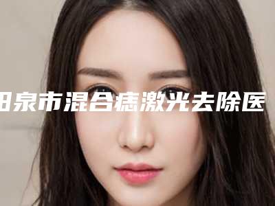 阳泉市混合痣激光去除医院排名为你保驾护航（阳泉韩亚医疗美容诊所上榜top4）