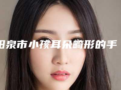 阳泉市小孩耳朵畸形的手术医生排名榜前十位较好的是哪个-岳瑞香医生实力口碑测评