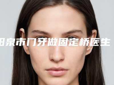阳泉市门牙做固定桥医生在榜清单技术牛-阳泉市门牙做固定桥口腔医生