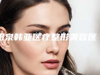 阳泉韩亚医疗整形美容医院,阳泉韩亚医疗美容整形诊所你更中意哪一家