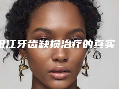 阳江牙齿缺损治疗的真实价格(阳江牙齿缺损治疗术价格详细介绍)