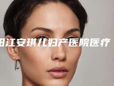 阳江安琪儿妇产医院医疗美容科,阳江安丽维医疗美容门诊部二强争霸看你选哪家