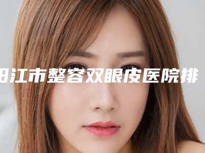 阳江市整容双眼皮医院排行榜发布（阳江市整容双眼皮整形医院）