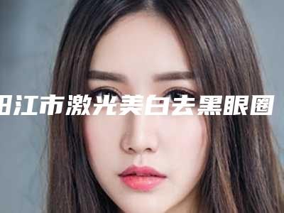 阳江市激光美白去黑眼圈整三甲医院-阳江市人民医院性价比超高哦